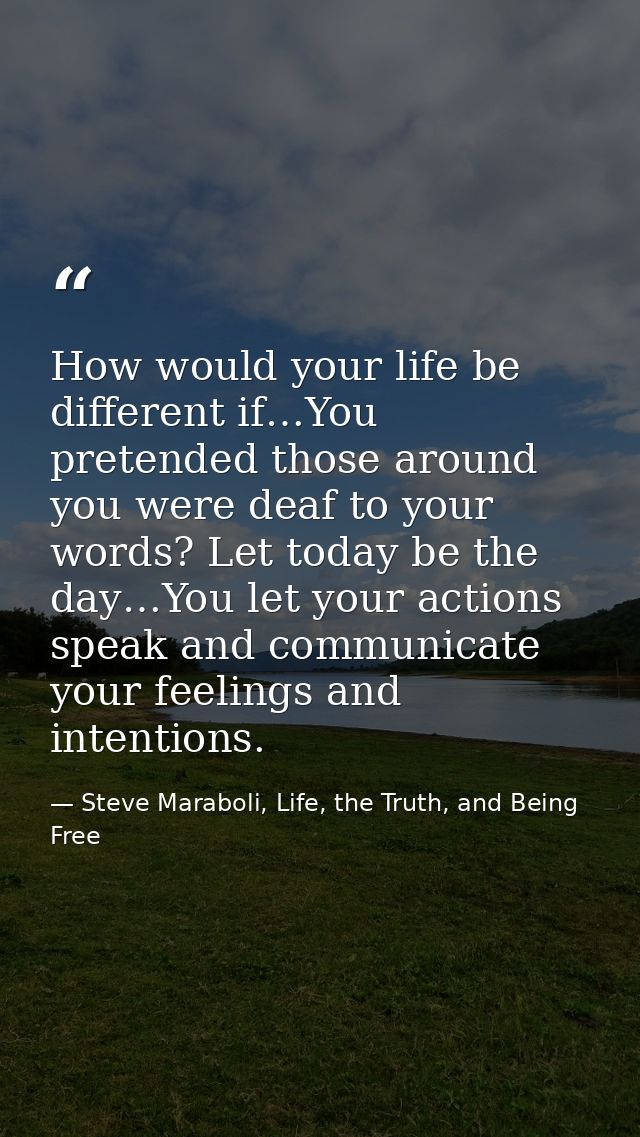 How would your life be different if…You pretended those around you were deaf to your words? Let today be the day…You let — Steve Maraboli, Life, the Truth, and Being Free