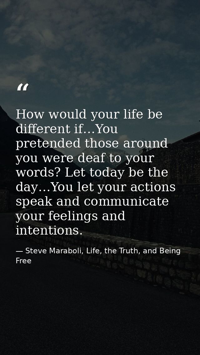 How would your life be different if…You pretended those around you were deaf to your words? Let today be the day…You let — Steve Maraboli, Life, the Truth, and Being Free
