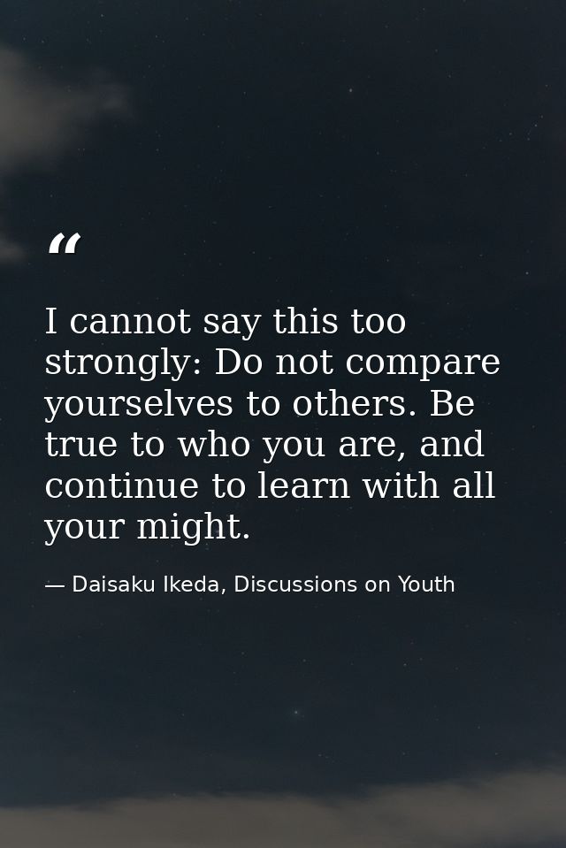I cannot say this too strongly: Do not compare yourselves to others. Be true to who you are, and continue to learn with  — Daisaku Ikeda, Discussions on Youth