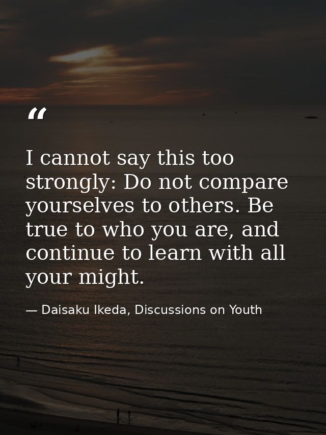 I cannot say this too strongly: Do not compare yourselves to others. Be true to who you are, and continue to learn with  — Daisaku Ikeda, Discussions on Youth