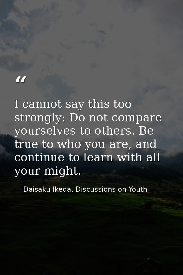 I cannot say this too strongly: Do not compare yourselves to others. Be true to who you are, and continue to learn with  — Daisaku Ikeda, Discussions on Youth