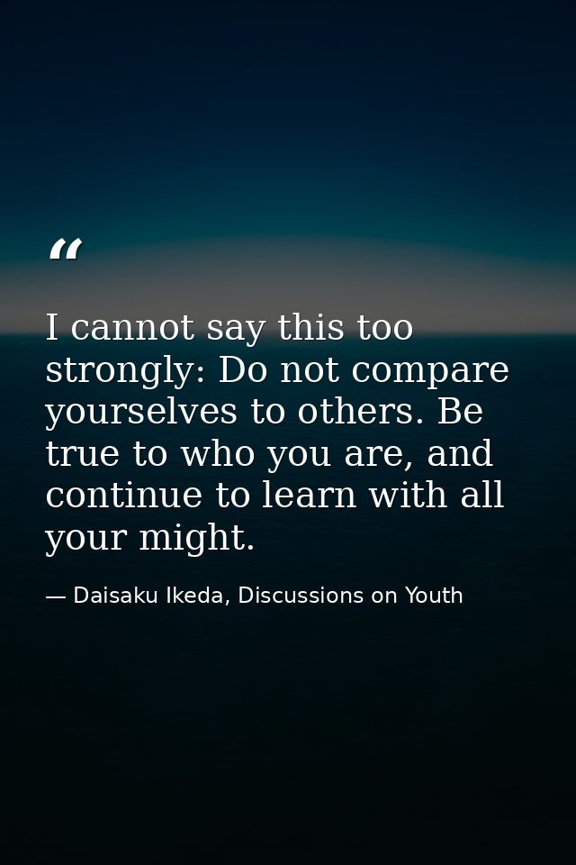 I cannot say this too strongly: Do not compare yourselves to others. Be true to who you are, and continue to learn with  — Daisaku Ikeda, Discussions on Youth