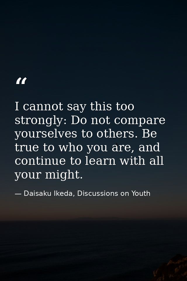 I cannot say this too strongly: Do not compare yourselves to others. Be true to who you are, and continue to learn with  — Daisaku Ikeda, Discussions on Youth
