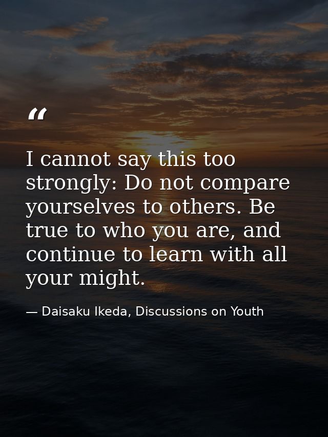 I cannot say this too strongly: Do not compare yourselves to others. Be true to who you are, and continue to learn with  — Daisaku Ikeda, Discussions on Youth