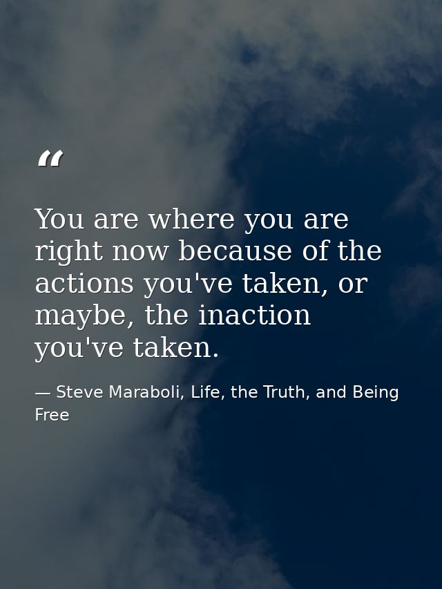 You are where you are right now because of the actions you've taken, or maybe, the inaction you've taken. — Steve Maraboli, Life, the Truth, and Being Free