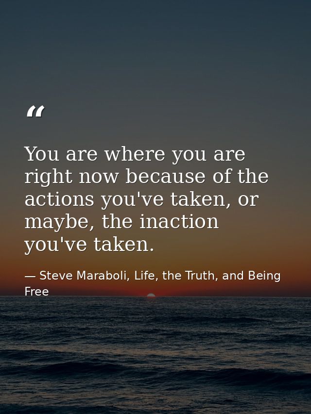 You are where you are right now because of the actions you've taken, or maybe, the inaction you've taken. — Steve Maraboli, Life, the Truth, and Being Free