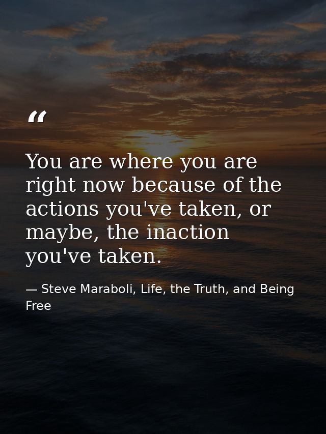 You are where you are right now because of the actions you've taken, or maybe, the inaction you've taken. — Steve Maraboli, Life, the Truth, and Being Free