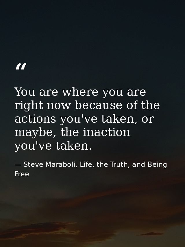 You are where you are right now because of the actions you've taken, or maybe, the inaction you've taken. — Steve Maraboli, Life, the Truth, and Being Free