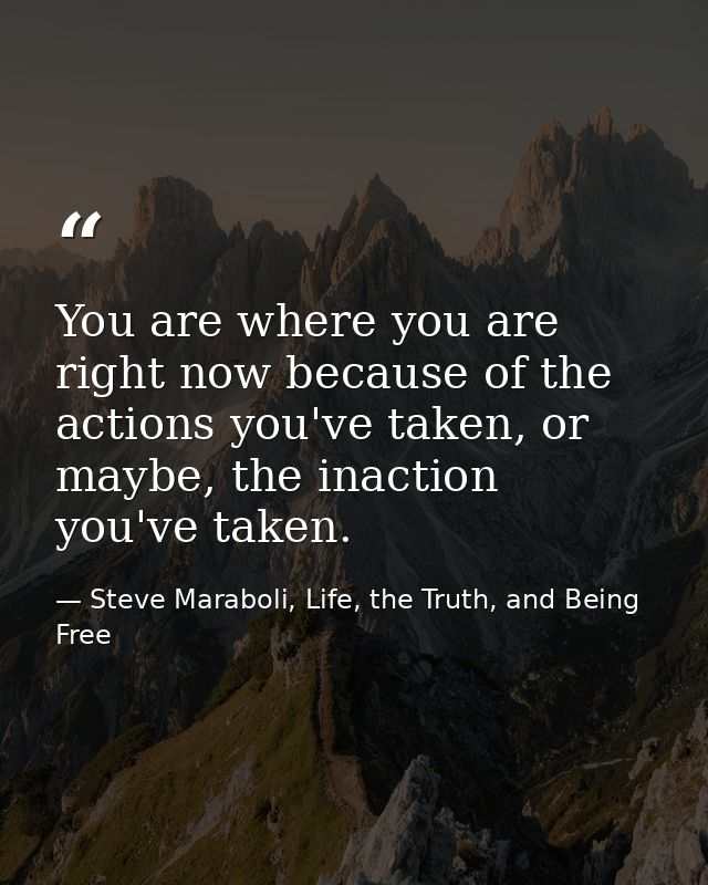 You are where you are right now because of the actions you've taken, or maybe, the inaction you've taken. — Steve Maraboli, Life, the Truth, and Being Free