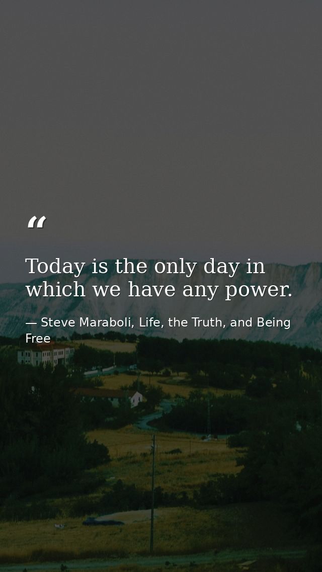 Today is the only day in which we have any power. — Steve Maraboli, Life, the Truth, and Being Free