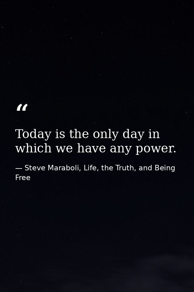 Today is the only day in which we have any power. — Steve Maraboli, Life, the Truth, and Being Free