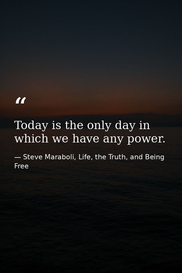 Today is the only day in which we have any power. — Steve Maraboli, Life, the Truth, and Being Free