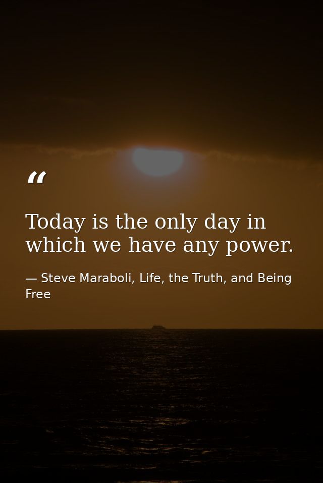 Today is the only day in which we have any power. — Steve Maraboli, Life, the Truth, and Being Free