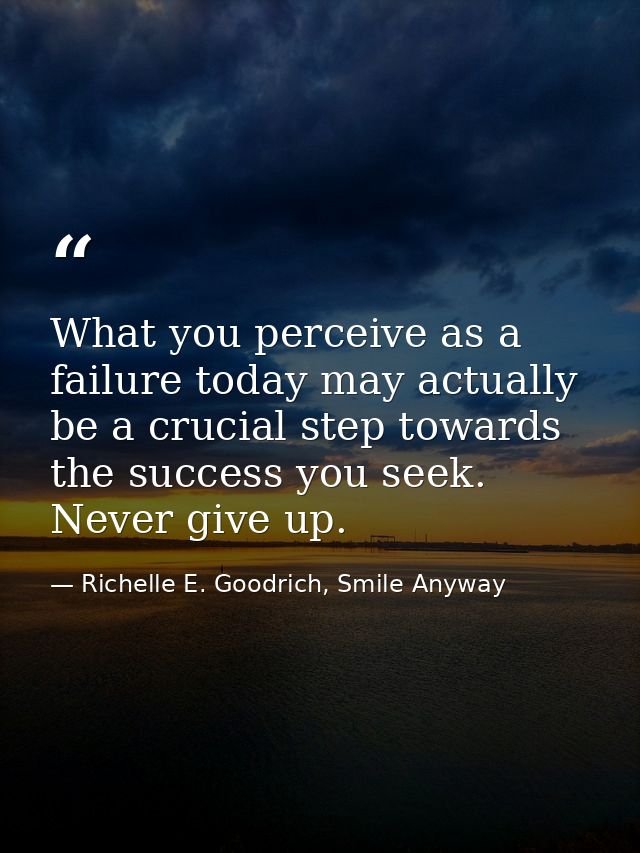 What you perceive as a failure today may actually be a crucial step towards the success you seek. Never give up. — Richelle E. Goodrich, Smile Anyway