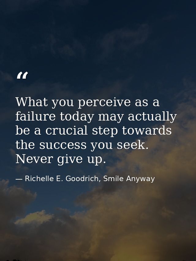 What you perceive as a failure today may actually be a crucial step towards the success you seek. Never give up. — Richelle E. Goodrich, Smile Anyway