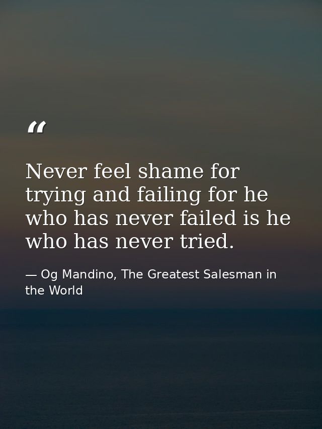 Never feel shame for trying and failing for he who has never failed is he who has never tried. — Og Mandino, The Greatest Salesman in the World