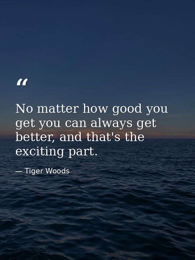 No matter how good you get you can always get better, and that's the exciting part. — Tiger Woods