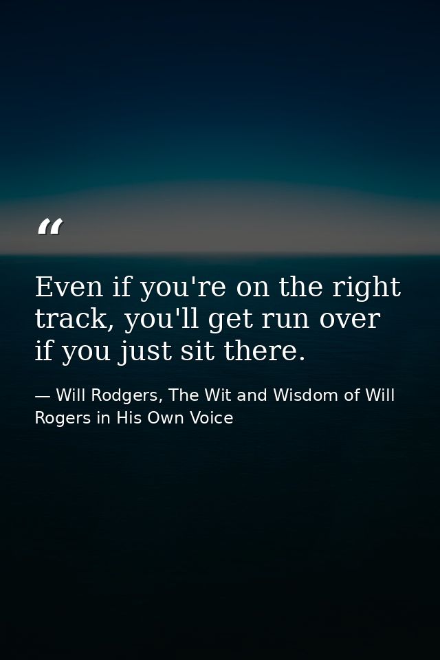 Even if you're on the right track, you'll get run over if you just sit there. — Will Rodgers, The Wit and Wisdom of Will Rogers in His Own Voice