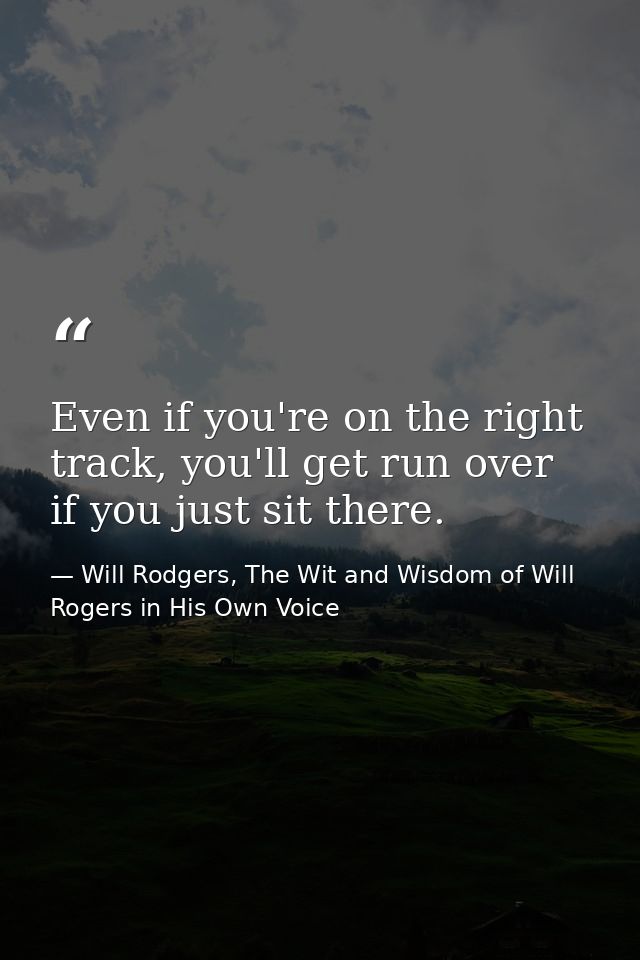 Even if you're on the right track, you'll get run over if you just sit there. — Will Rodgers, The Wit and Wisdom of Will Rogers in His Own Voice