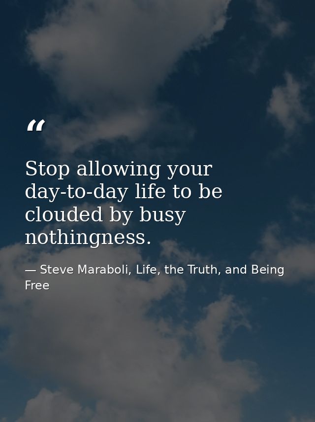 Stop allowing your day-to-day life to be clouded by busy nothingness. — Steve Maraboli, Life, the Truth, and Being Free