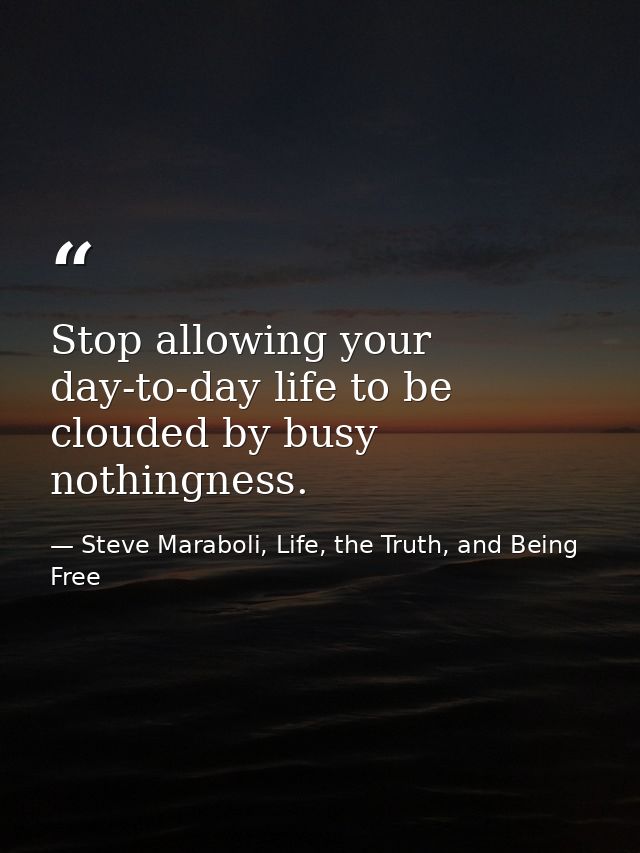 Stop allowing your day-to-day life to be clouded by busy nothingness. — Steve Maraboli, Life, the Truth, and Being Free