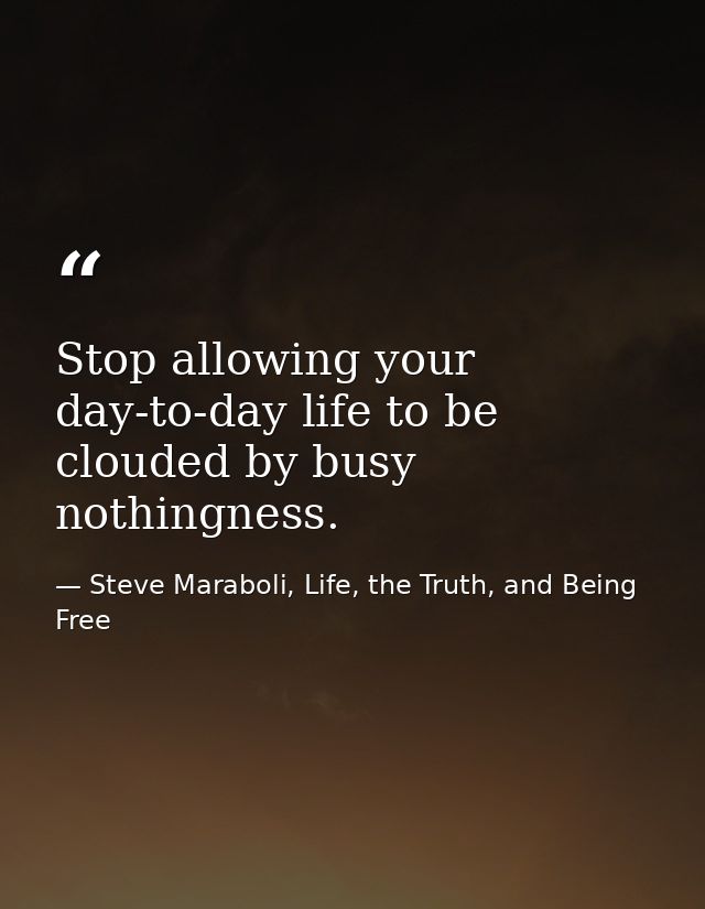Stop allowing your day-to-day life to be clouded by busy nothingness. — Steve Maraboli, Life, the Truth, and Being Free