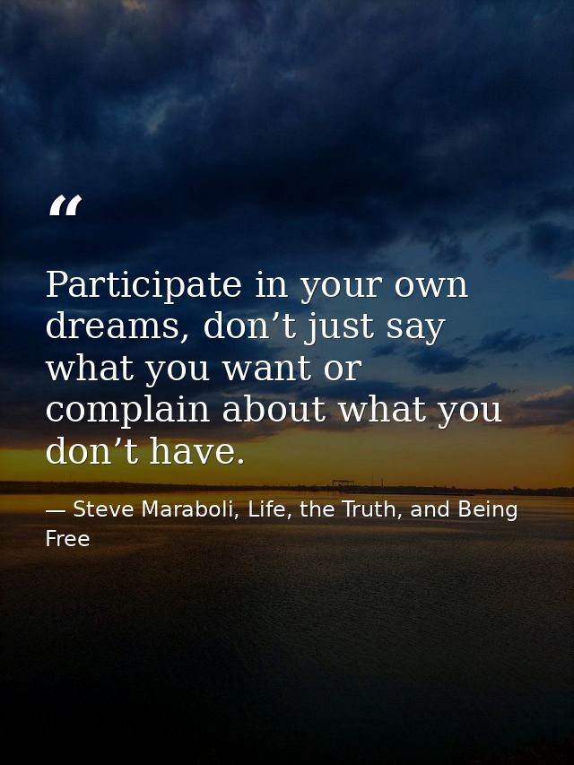 Participate in your own dreams, don’t just say what you want or complain about what you don’t have. — Steve Maraboli, Life, the Truth, and Being Free
