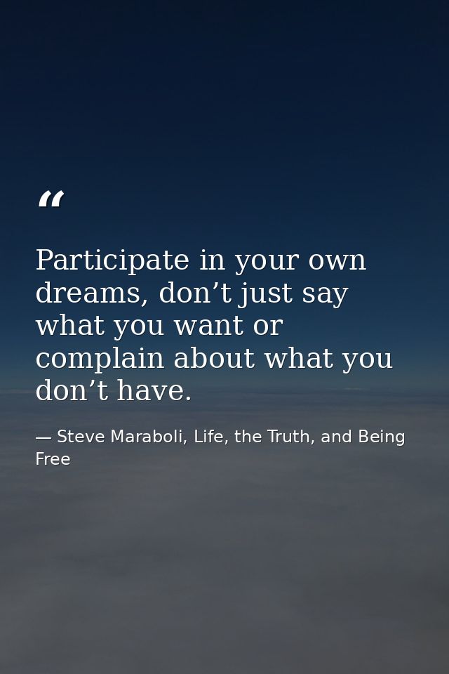 Participate in your own dreams, don’t just say what you want or complain about what you don’t have. — Steve Maraboli, Life, the Truth, and Being Free