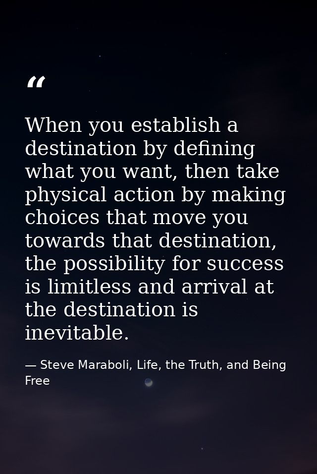 When you establish a destination by defining what you want, then take physical action by making choices that move you to — Steve Maraboli, Life, the Truth, and Being Free