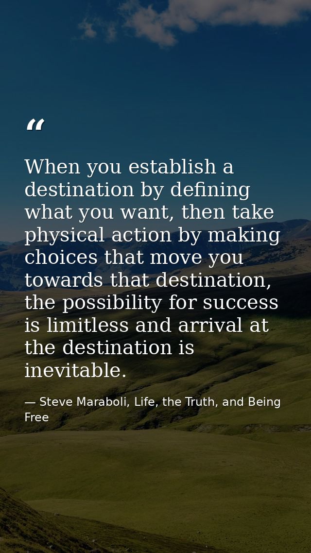 When you establish a destination by defining what you want, then take physical action by making choices that move you to — Steve Maraboli, Life, the Truth, and Being Free
