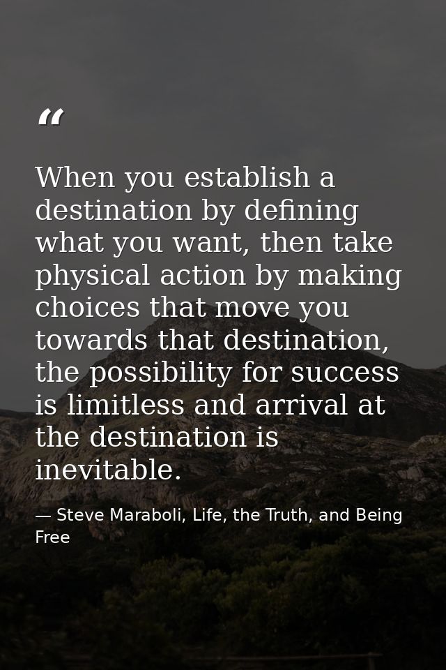 When you establish a destination by defining what you want, then take physical action by making choices that move you to — Steve Maraboli, Life, the Truth, and Being Free