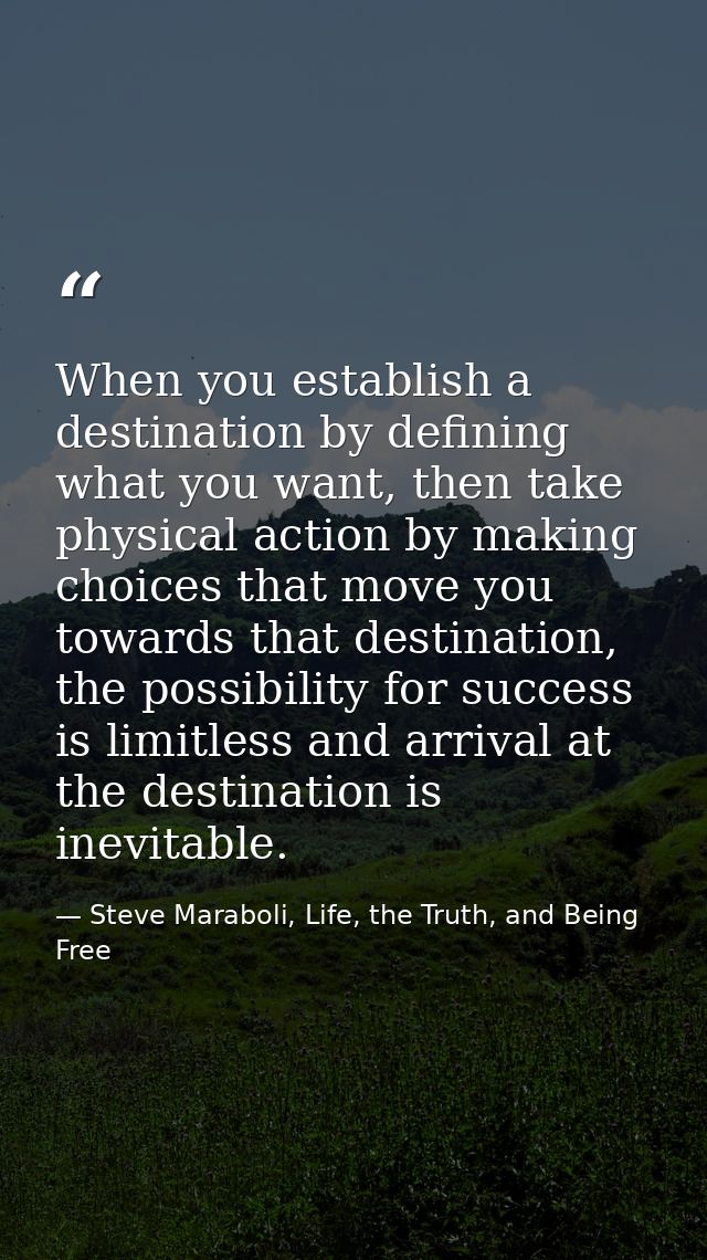 When you establish a destination by defining what you want, then take physical action by making choices that move you to — Steve Maraboli, Life, the Truth, and Being Free
