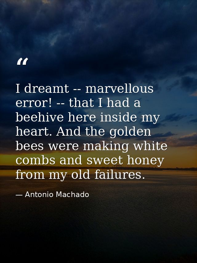 I dreamt -- marvellous error! -- that I had a beehive here inside my heart. And the golden bees were making white combs  — Antonio Machado