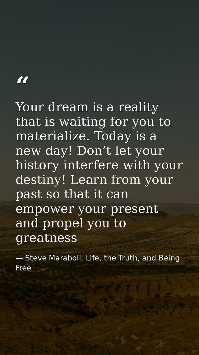 Your dream is a reality that is waiting for you to materialize. Today is a new day! Don’t let your history interfere wit — Steve Maraboli, Life, the Truth, and Being Free