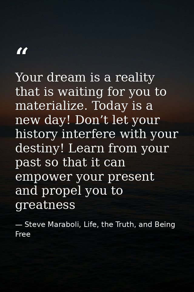 Your dream is a reality that is waiting for you to materialize. Today is a new day! Don’t let your history interfere wit — Steve Maraboli, Life, the Truth, and Being Free