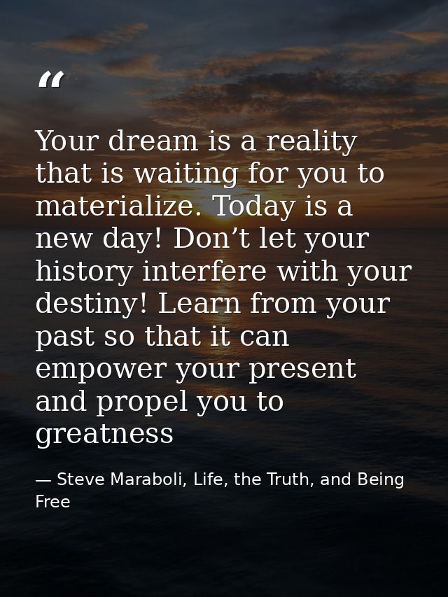 Your dream is a reality that is waiting for you to materialize. Today is a new day! Don’t let your history interfere wit — Steve Maraboli, Life, the Truth, and Being Free