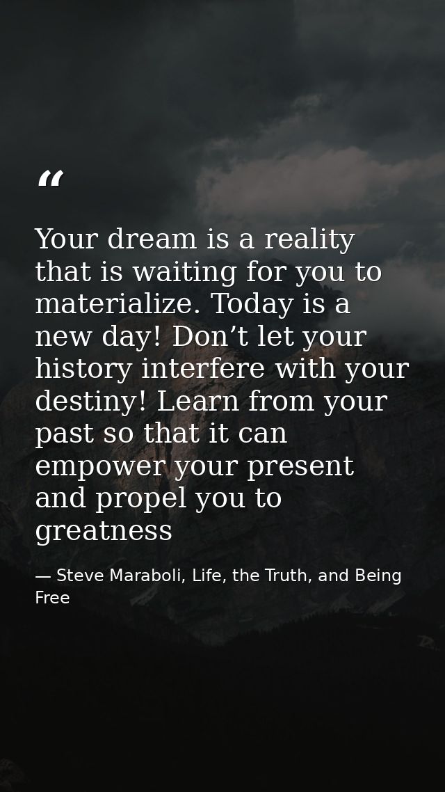Your dream is a reality that is waiting for you to materialize. Today is a new day! Don’t let your history interfere wit — Steve Maraboli, Life, the Truth, and Being Free
