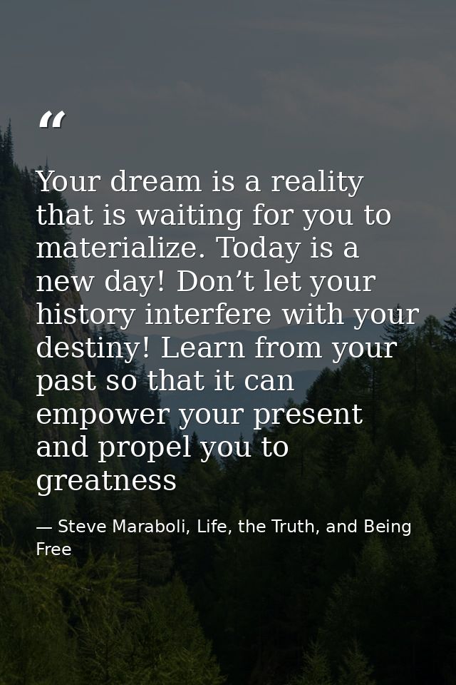 Your dream is a reality that is waiting for you to materialize. Today is a new day! Don’t let your history interfere wit — Steve Maraboli, Life, the Truth, and Being Free