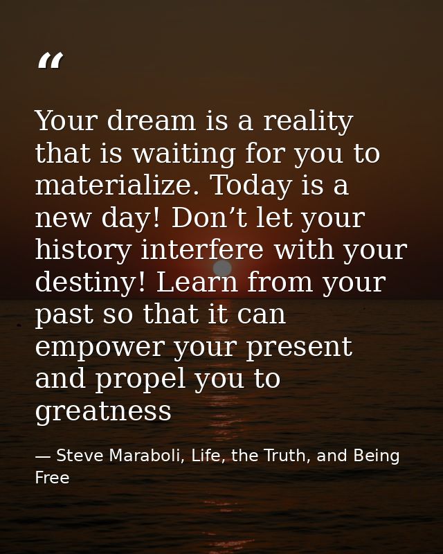 Your dream is a reality that is waiting for you to materialize. Today is a new day! Don’t let your history interfere wit — Steve Maraboli, Life, the Truth, and Being Free