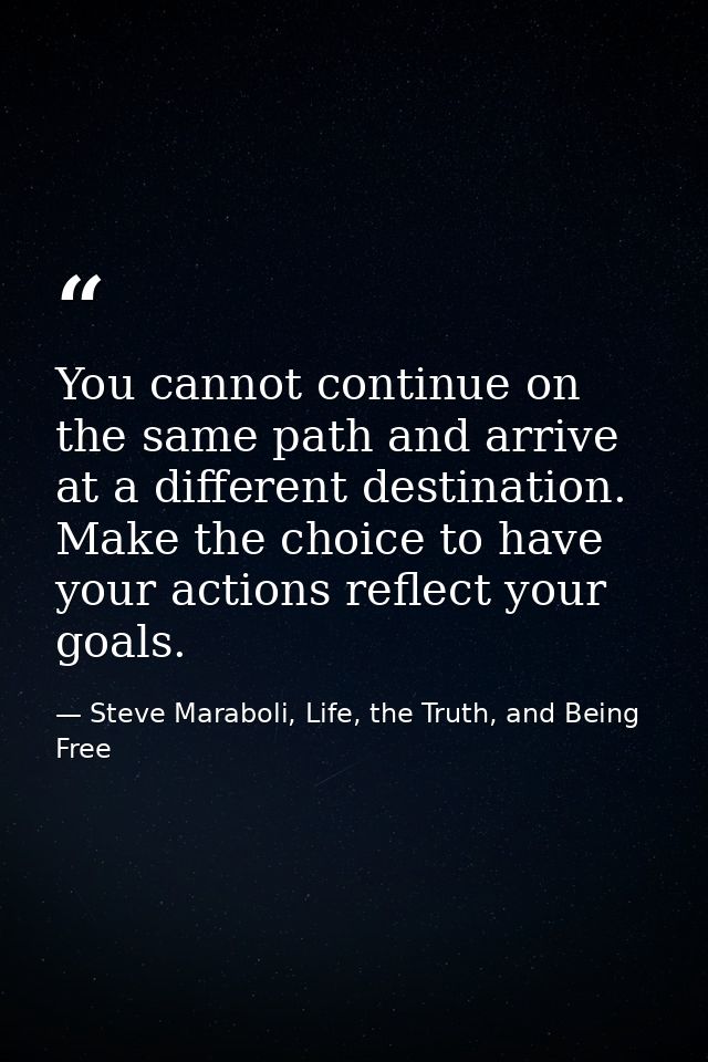 You cannot continue on the same path and arrive at a different destination. Make the choice to have your actions reflect — Steve Maraboli, Life, the Truth, and Being Free