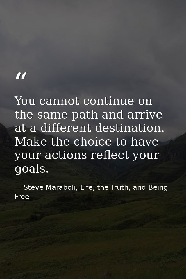 You cannot continue on the same path and arrive at a different destination. Make the choice to have your actions reflect — Steve Maraboli, Life, the Truth, and Being Free