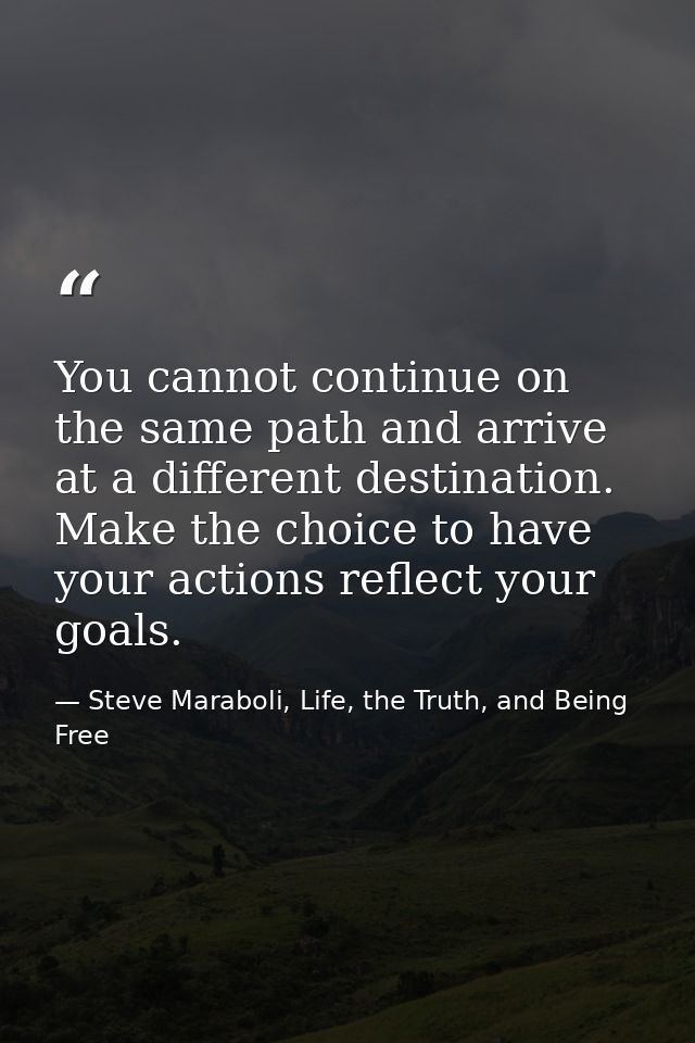You cannot continue on the same path and arrive at a different destination. Make the choice to have your actions reflect — Steve Maraboli, Life, the Truth, and Being Free
