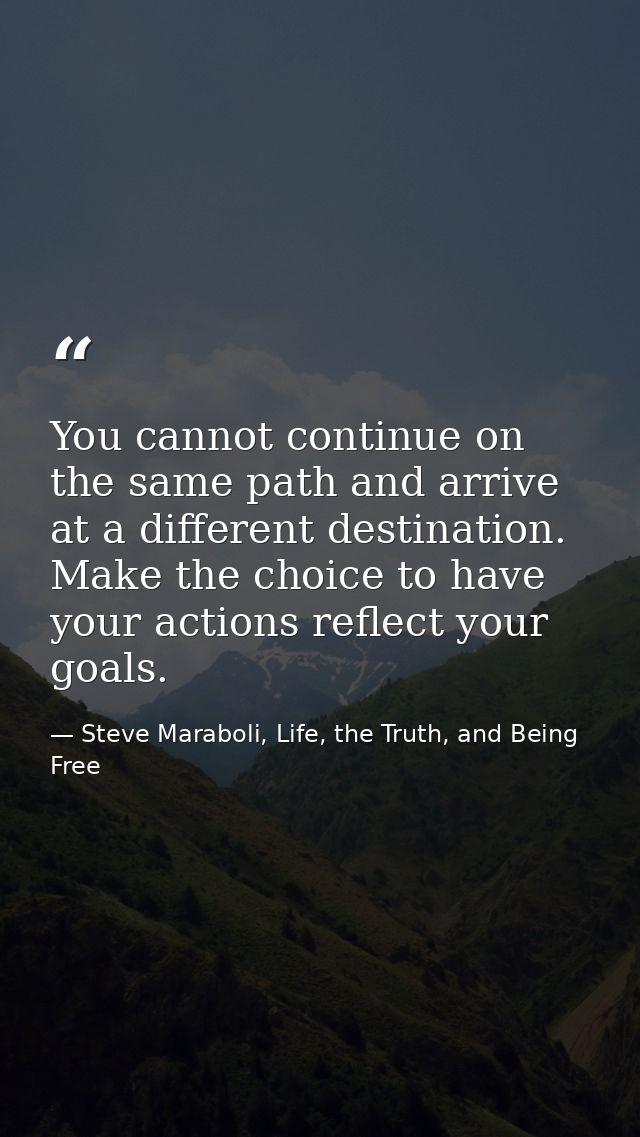 You cannot continue on the same path and arrive at a different destination. Make the choice to have your actions reflect — Steve Maraboli, Life, the Truth, and Being Free