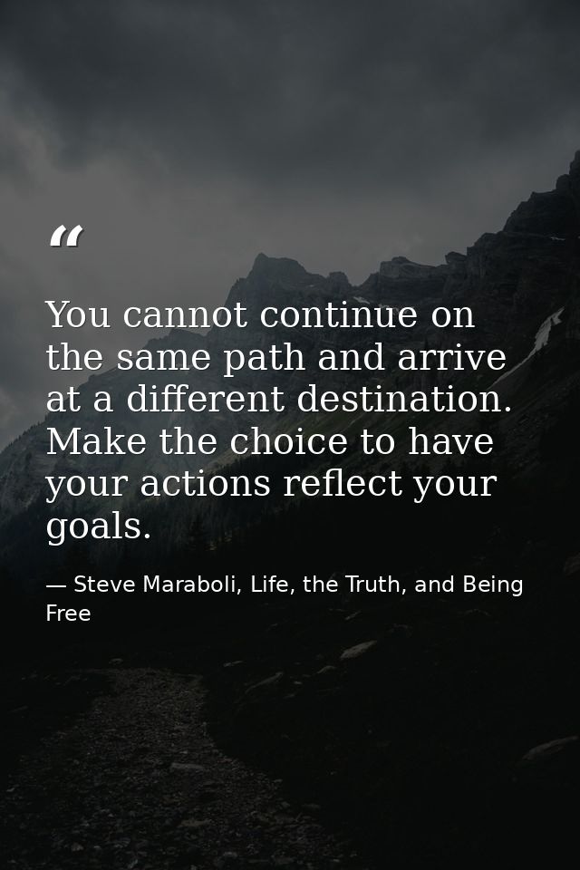 You cannot continue on the same path and arrive at a different destination. Make the choice to have your actions reflect — Steve Maraboli, Life, the Truth, and Being Free
