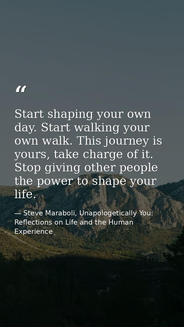 Start shaping your own day. Start walking your own walk. This journey is yours, take charge of it. Stop giving other peo — Steve Maraboli, Unapologetically You: Reflections on Life and the Human Experience