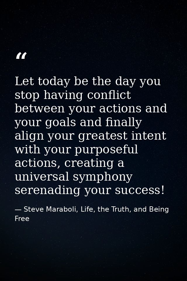 Let today be the day you stop having conflict between your actions and your goals and finally align your greatest intent — Steve Maraboli, Life, the Truth, and Being Free
