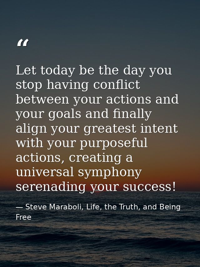 Let today be the day you stop having conflict between your actions and your goals and finally align your greatest intent — Steve Maraboli, Life, the Truth, and Being Free