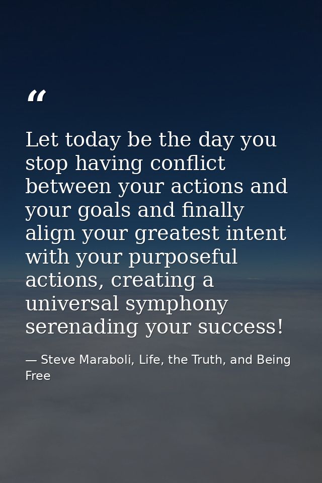 Let today be the day you stop having conflict between your actions and your goals and finally align your greatest intent — Steve Maraboli, Life, the Truth, and Being Free