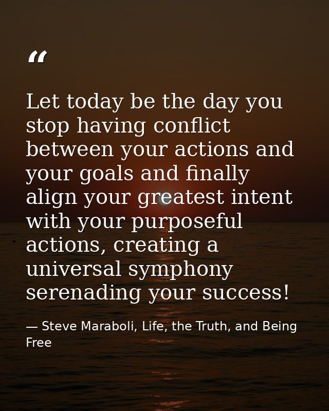 Let today be the day you stop having conflict between your actions and your goals and finally align your greatest intent — Steve Maraboli, Life, the Truth, and Being Free