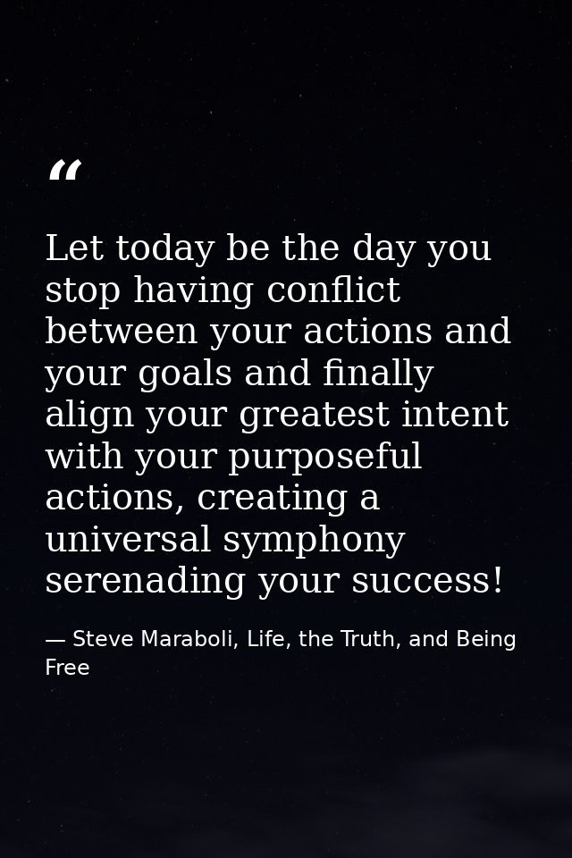Let today be the day you stop having conflict between your actions and your goals and finally align your greatest intent — Steve Maraboli, Life, the Truth, and Being Free
